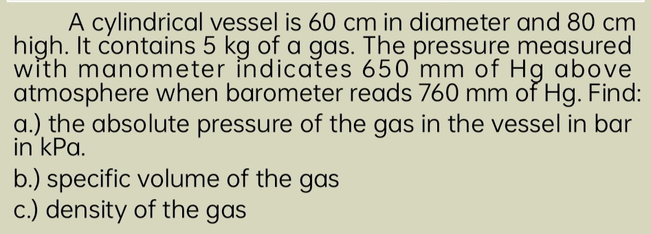 A cylindrical vessel is 60 cm in diameter and 80 cm
high. It contains 5 kg of a gas. The pressure measured 
with manometer indicates 650 mm of Hg above 
atmosphere when barometer reads 760 mm of Hg. Find: 
a.) the absolute pressure of the gas in the vessel in bar 
in kPa. 
b.) specific volume of the gas 
c.) density of the gas