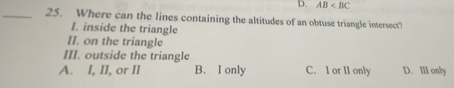 D. AB
_25. Where can the lines containing the altitudes of an obtuse triangle intersect?
I. inside the triangle
II. on the triangle
III. outside the triangle
A. I, II, or II B. I only C. I or II only D. III only