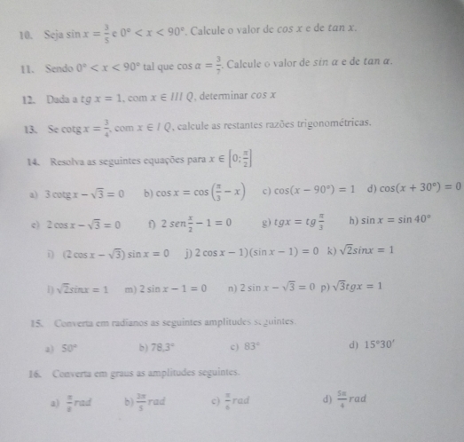 Seja sin x= 3/5  0° . Calcule o valor de cos xedetan x. 
11. Sendo 0° que cos alpha = 3/7 . Calcule o valor de sin α e de tan α. 
12. Dada a tg x=1 , com x∈ IIIQ , determinar cos x
13. Se cotg x= 3/4  , com x∈ IQ , calcule as restantes razões trigonométricas. 
14. Resolva as seguintes equações para x∈ [0; π /2 ]
a) 3cot gx-sqrt(3)=0 b) cos x=cos ( π /3 -x) c) cos (x-90°)=1 d) cos (x+30°)=0
c) 2cos x-sqrt(3)=0 f) 2sen  x/2 -1=0 g) tgx=tg π /3  h) sin x=sin 40°
i) (2cos x-sqrt(3))sin x=0 j) 2cos x-1)(sin x-1)=0 k) sqrt(2)sin x=1
1) sqrt(2)sin x=1 m) 2sin x-1=0 n) 2sin x-sqrt(3)=0 p) sqrt(3)tgx=1
15. Converta em radianos as seguintes amplitudes seguintes. 
2) 50° b) 78.3° c ) 83° d ) 15°30'
16. Converta em graus as amplitudes seguintes. 
a)  π /8 rad b)  3π /5 rad c)  π /6 rad d)  5π /4 rad