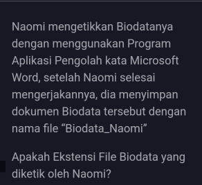 Naomi mengetikkan Biodatanya 
dengan menggunakan Program 
Aplikasi Pengolah kata Microsoft 
Word, setelah Naomi selesai 
mengerjakannya, dia menyimpan 
dokumen Biodata tersebut dengan 
nama file “Biodata_Naomi” 
Apakah Ekstensi File Biodata yang 
diketik oleh Naomi?