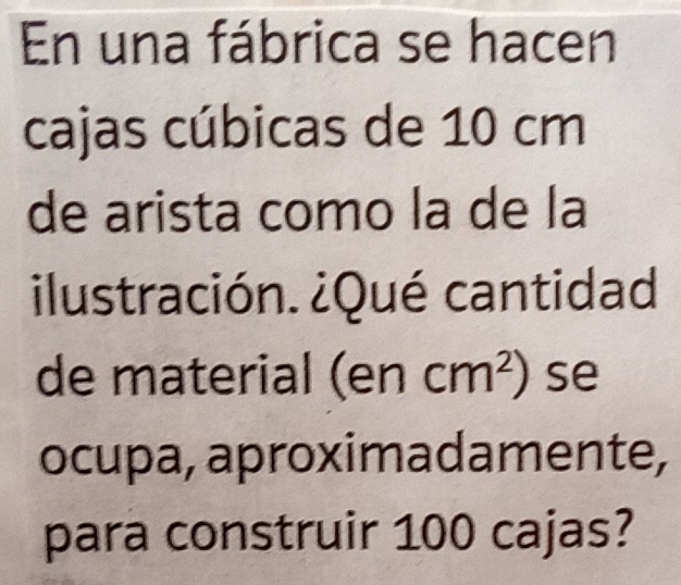 En una fábrica se hacen 
cajas cúbicas de 10 cm
de arista como la de la 
ilustración. ¿Qué cantidad. 
de material (encm^2) se 
ocupa, aproximadamente, 
para construir 100 cajas?