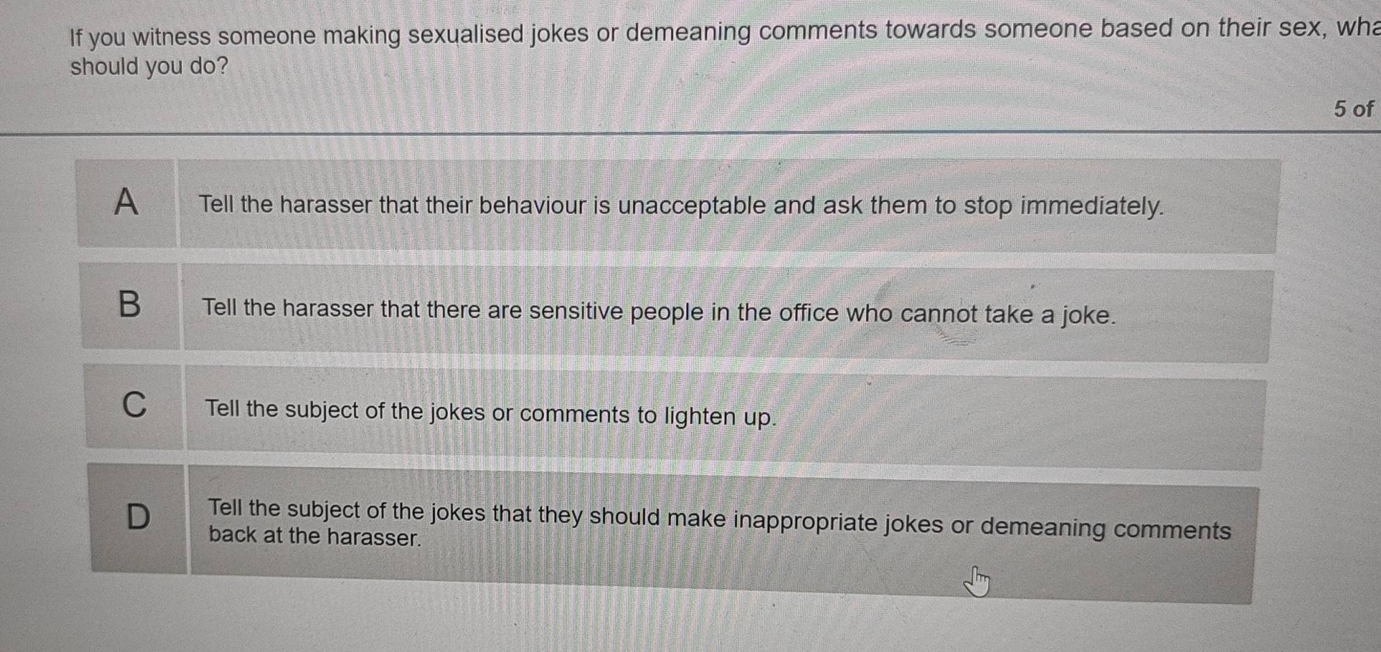 If you witness someone making sexualised jokes or demeaning comments towards someone based on their sex, wha
should you do?
5 of
A Tell the harasser that their behaviour is unacceptable and ask them to stop immediately.
B Tell the harasser that there are sensitive people in the office who cannot take a joke.
C Tell the subject of the jokes or comments to lighten up.
D Tell the subject of the jokes that they should make inappropriate jokes or demeaning comments
back at the harasser.