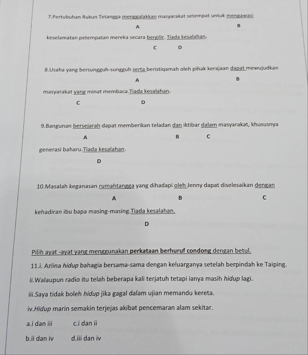Pertubuhan Rukun Tetangga menggalakkan masyarakat setempat untuk mengawasi
A
B
keselamatan petempatan mereka secara bergilir. Tiada kesalahan.
C D
8.Usaha yang bersungguh-sungguh serta beristiqamah oleh pihak kerajaan dapat mewujudkan
A
B
masyarakat yang minat membaca.Tiada kesalahan.
C
D
9.Bangunan bersejarah dapat memberikan teladan dan iktibar dalam masyarakat, khususnya
A
B C
generasi baharu.Tiada kesalahan.
D
10.Masalah keganasan rumahtangga yang dihadapi oleh Jenny dapat diselesaikan dengan
A
B
C
kehadiran ibu bapa masing-masing.Tiada kesalahan.
D
Pilih ayat -ayat yang menggunakan perkataan berhuruf condong dengan betul.
11.i. Azlina hidup bahagia bersama-sama dengan keluarganya setelah berpindah ke Taiping.
ii.Walaupun radio itu telah beberapa kali terjatuh tetapi ianya masih hidup lagi.
iii.Saya tidak boleh hidup jika gagal dalam ujian memandu kereta.
iv.Hidup marin semakin terjejas akibat pencemaran alam sekitar.
a.i dan iii c.i dan ii
b.ii dan iv d.iii dan iv