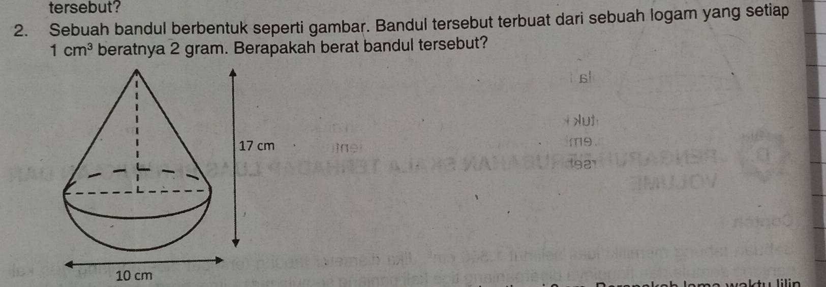 tersebut? 
2. Sebuah bandul berbentuk seperti gambar. Bandul tersebut terbuat dari sebuah logam yang setiap
1cm^3 beratnya 2 gram. Berapakah berat bandul tersebut? 
Aut
10 cm