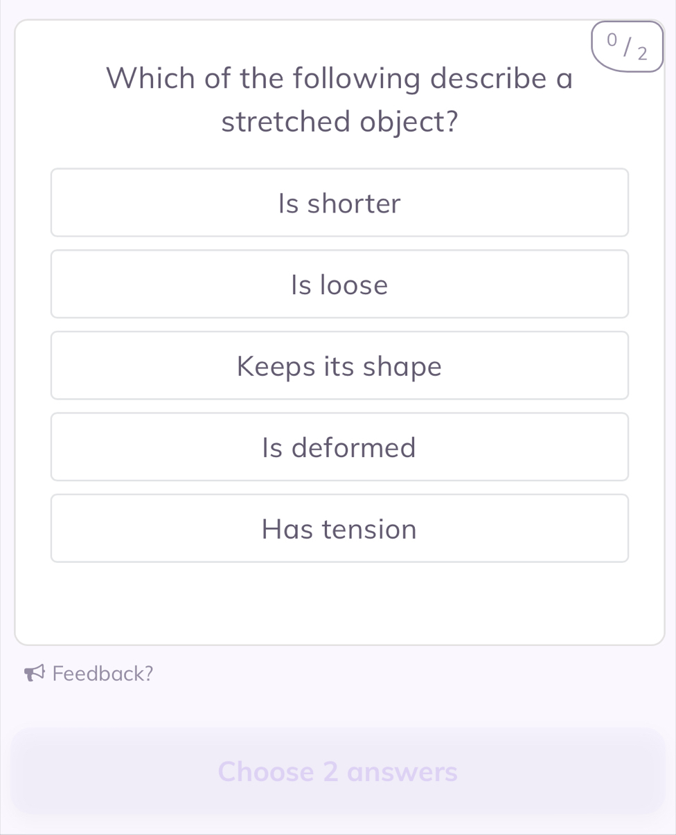 0 /2
Which of the following describe a
stretched object?
Is shorter
Is loose
Keeps its shape
Is deformed
Has tension
Feedback?
Choose 2 answers