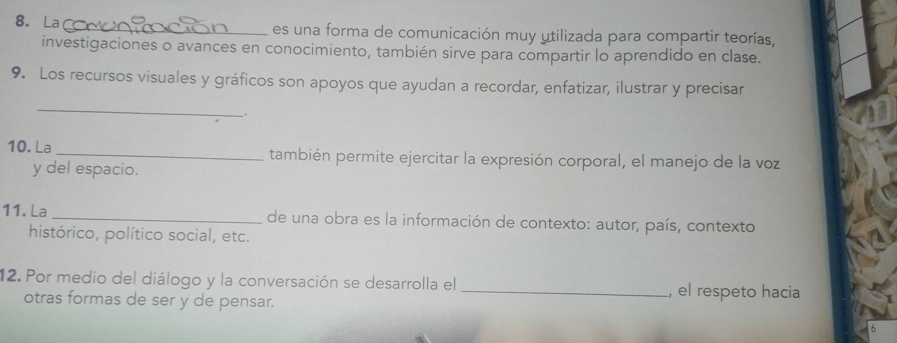 La_ es una forma de comunicación muy utilizada para compartir teorías, 
investigaciones o avances en conocimiento, también sirve para compartir lo aprendido en clase. 
9. Los recursos visuales y gráficos son apoyos que ayudan a recordar, enfatizar, ilustrar y precisar 
_ 
. 
10. La 
_también permite ejercitar la expresión corporal, el manejo de la voz 
y del espacio. 
11. La _de una obra es la información de contexto: autor, país, contexto 
histórico, político social, etc. 
12. Por medio del diálogo y la conversación se desarrolla el _, el respeto hacia 
otras formas de ser y de pensar.