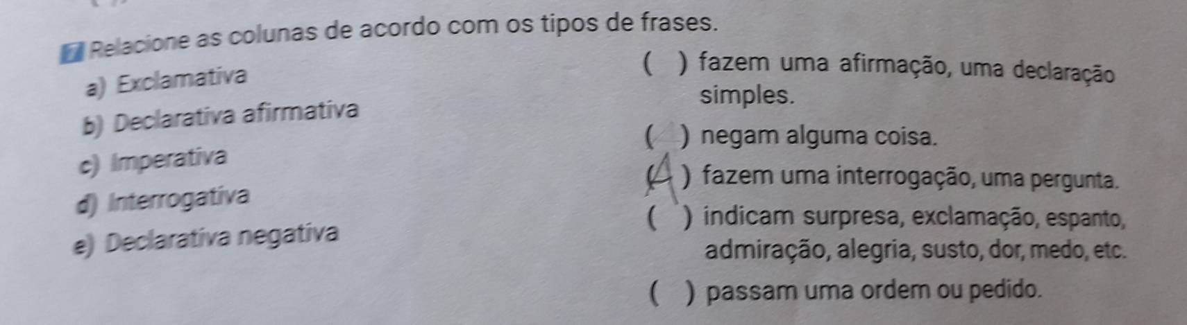 Relacione as colunas de acordo com os tipos de frases.
a) Exclamativa
( ) fazem uma afirmação, uma declaração
simples.
b) Declarativa afirmativa
C ) negam alguma coisa.
c) Imperativa
) fazem uma interrogação, uma pergunta.
d) Interrogativa
e) Declarativa negativa  ) indicam surpresa, exclamação, espanto,
admiração, alegria, susto, dor, medo, etc.
( ) passam uma ordem ou pedido.