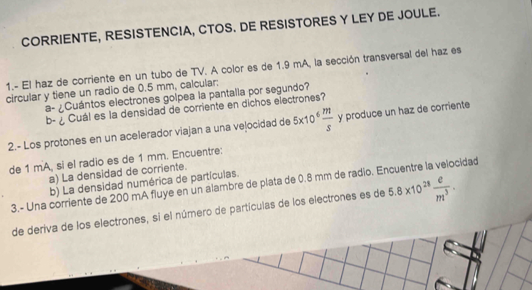 CORRIENTE, RESISTENCIA, CTOS. DE RESISTORES Y LEY DE JOULE. 
1.- El haz de corriente en un tubo de TV. A color es de 1.9 mA, la sección transversal del haz es 
circular y tiene un radio de 0.5 mm, calcular: 
a- ¿Cuántos electrones golpea la pantalla por segundo? 
b- ¿ Cuál es la densidad de corriente en dichos electrones? 
2.- Los protones en un acelerador viajan a una veļocidad de 5x10  m/s  y produce un haz de corriente 
de 1 mA, si el radio es de 1 mm. Encuentre: 
a) La densidad de corriente. 
b) La densidad numérica de partículas. 
3.- Una corriente de 200 mA fluye en un alambre de plata de 0.8 mm de radio. Encuentre la velocidad 
de deriva de los electrones, si el número de partículas de los electrones es de 5.8* 10^(28) e/m^3 .