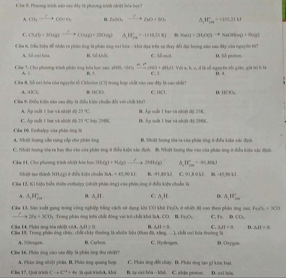 Phương trình nào sau đây là phương trình nhiệt hóa học?
A. CO_2xrightarrow rCO+O_2 B. ZnSO_4xrightarrow rZnO+SO_3 H_(298)^(sigma)=+235,21kJ
△ ,
C. CS_2(l)+3O_2(g)xrightarrow rCO_2(g)+2SO_2(g) △ , H_(208)^o=-1110.21KJ D. Na(s)+2H_2O(l)to NaOH(aq)+H_2(g)
Cầu 6. Dầu hiệu để nhận ra phản ứng là phân ứng oxi hóa - khứ dựa trên sự thay đổi đại lượng nào sau đây của nguyên tử?
A. Số oxi hóa. B. Số khối, C. Số mol. D. Số proton.
Câu 7. Cho phương trình phân ứng hóa học sau: aNH_3+bO_2xrightarrow xt_1e^u cNO+dH_2O D. Với a, b, c, đ là số nguyên tối gián, giá trị b là
A. 1. B. 5. C. 3. D. 4.
  
Câu 8. Số oxi hóa của nguyên tổ Chlorine (Cl) trong hợp chất nào sau đây là cao nhất?
A. AICI_3 B. HClO. C. HCl. D. HClO_4.
Câu 9. Điều kiện nào sau đây là điều kiện chuẩn đổi với chất khí?
AÁ. Áp suất 1 bar và nhiệt độ 25°C. B. A_p suất 1 bar và nhiệt độ 25K.
C. Áp suất 1 bar và nhiệt độ 25°C hay 298K. D. Áp suất 1 bar và nhiệt độ 298K.
Câu 10. Enthalpy của phân ứng là
A. Nhiệt lượng cần cung cấp cho phân ứng B. Nhiệt lượng tôa ra của phân ứng ở điều kiện xác định.
C. Nhiệt lượng tóa ra hay thu vào của phản ứng ở điều kiện xác định. D. Nhiệt lượng thu vào của phản ứng ở điều kiện xác định.
Câu 11. Cho phương trình nhiệt hóa học: 3H_2(g)+N_2(g)to 2NH_3(g) 1 H_(208)°=-91,80kJ
Nhiệt tạo thành NH_3(g) ở điều kiện chuẩn là liA.+45,90kJ. B. -91,80 kJ. C. 91,8 0 kJ. D. -45,90 kJ.
Cầâu 12. Kí hiệu biến thiên enthalpy (nhiệt phản ứng) của phân ứng ở điều kiện chuẩn là
B.
A. △ _tH_(298)°. △ _rH. C. △ _rH. D. △ _tH_(298)^o.
Câu 13. Sản xuất gang trong công nghiệp bằng cách sử dụng khí CO khử Fe_2O_3 ở nhiệt độ cao theo phân ứng sau: Fe_2O_3+3CO
xrightarrow I^02Fe+3CO_2. Trong phản ứng trên chất đóng vai trò chất khử làA. CO. B. Fe_2O_3. C. Fe. D. CO_2.
Câu 14. Phản ứng tỏa nhiệt cóA. △ ,H≥ 0. B. △ _rH=0. C. △ _rH<0. D. △ _+H>0.
Câu 15. Trong phản ứng cháy, chất cháy thường là nhiên liệu (than đá, : xang,... ), chất oxi hóa thường là
A. Nitrogen. B. Carbon. C. Hydrogen. D. Oxygen.
Câu 16. Phân ứng nào sau đây là phản ứng thu nhiệt?
A. Phân ứng nhiệt phân. B. Phần ứng quang hợp. C. Phân ứng đốt cháy. D. Phản ứng tạo gỉ kim loại.
Câu 17. Quá trình Cto C^(+4)+4e là quá trìnhA. khử. B. tự oxi hóa- khử. C. nhận proton. D. oxi hóa.