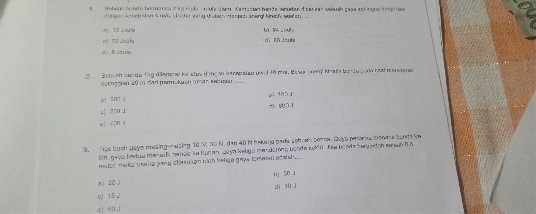 1 . Sebuah benda bermassa 2 kg mula - mula diam. Kemudian benda tersebut diberikan sebuah gaya sehingga bergeræk
dengan kecepatan 4 m/s. Usaha yang diubah menjadi energi kinetik adalah.....
a) 16 Joule b) 64 Joule
c) 72 Joule d) 80 Joule
e) 8 Joule
2. Sebuah benda 1kg dilempar ke atas dengan kecepatan awal 40 m/s. Besar energi kinetik benda pada saat mencapa i
ketinggian 20 m dari permukaan tanah sebesar .......
a) 600 J b) 100 J
c) 200 J d) 800 J
e) 400 J
3. Tiga buah gaya masing-masing 10 N, 30 N, dan 40 N bekerja pada sebuah benda. Gaya pertama menarik benda ke
kiri, gaya kedua menarik benda ke kanan, gaya ketiga mendorong benda kekiri. Jika benda berpindah sejauh 0.5
meter, maka usaha yang dilakukan oleh ketiga gaya tersebut adalah.....
b) 30 J
a) 20 J
d) 10 J
c) 15 J
e) 40 J