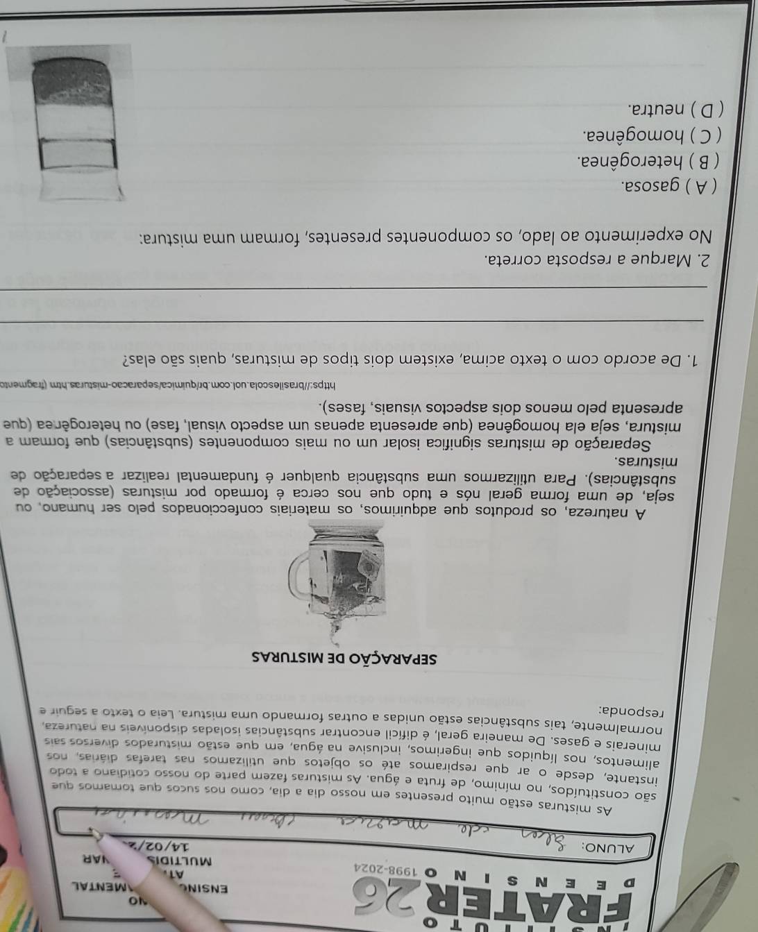 As misturas estão muito presentes em nosso dia a dia, como nos sucos que tomamos que
mínimo, de fruta e água. As misturas fazem parte do nosso cotidiano a todo
instante, desde o ar que respiramos até os objetos que utilizamos nas tarefas diárias, nos
alimentos, nos líquidos que ingerimos, inclusive na água, em que estão misturados diversos sais
minerais e gases. De maneira geral, é difícil encontrar substâncias isoladas disponíveis na natureza
normalmente, tais substâncias estão unidas a outras formando uma mistura. Leia o texto a seguir e
responda:
separação de misturas
A natureza, os produtos que adquirimos, os materiais confeccionados pelo ser humano, ou
seja, de uma forma geral nós e tudo que nos cerca é formado por misturas (associação de
substâncias). Para utilizarmos uma substância qualquer é fundamental realizar a separação de
misturas.
Separação de misturas significa isolar um ou mais componentes (substâncias) que formam a
mistura, seja ela homogênea (que apresenta apenas um aspecto visual, fase) ou heterogênea (que
apresenta pelo menos dois aspectos visuais, fases).
https://brasilescola.uol.com.br/quimica/separacao-misturas.htm (fragmento
1. De acordo com o texto acima, existem dois tipos de misturas, quais são elas?
_
_
2. Marque a resposta correta.
No experimento ao lado, os componentes presentes, formam uma mistura:
( A ) gasosa.
( B ) heterogênea.
( C ) homogênea.
( D ) neutra.