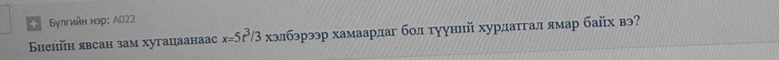 + Булгийн нэр: А022 
Бнеийн явсан зам хугацаанaac x=5r^3/3 хэлбэрээр хамаардаг бол тууннй хурдатгал ямар байх вэ?