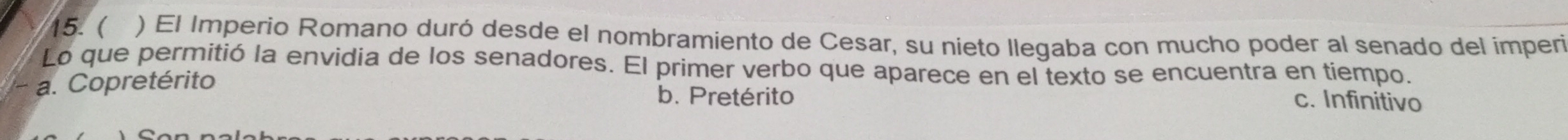 ( ) El Imperio Romano duró desde el nombramiento de Cesar, su nieto llegaba con mucho poder al senado del imperi
Lo que permitió la envidia de los senadores. El primer verbo que aparece en el texto se encuentra en tiempo.
a. Copretérito b. Pretérito c. Infinitivo