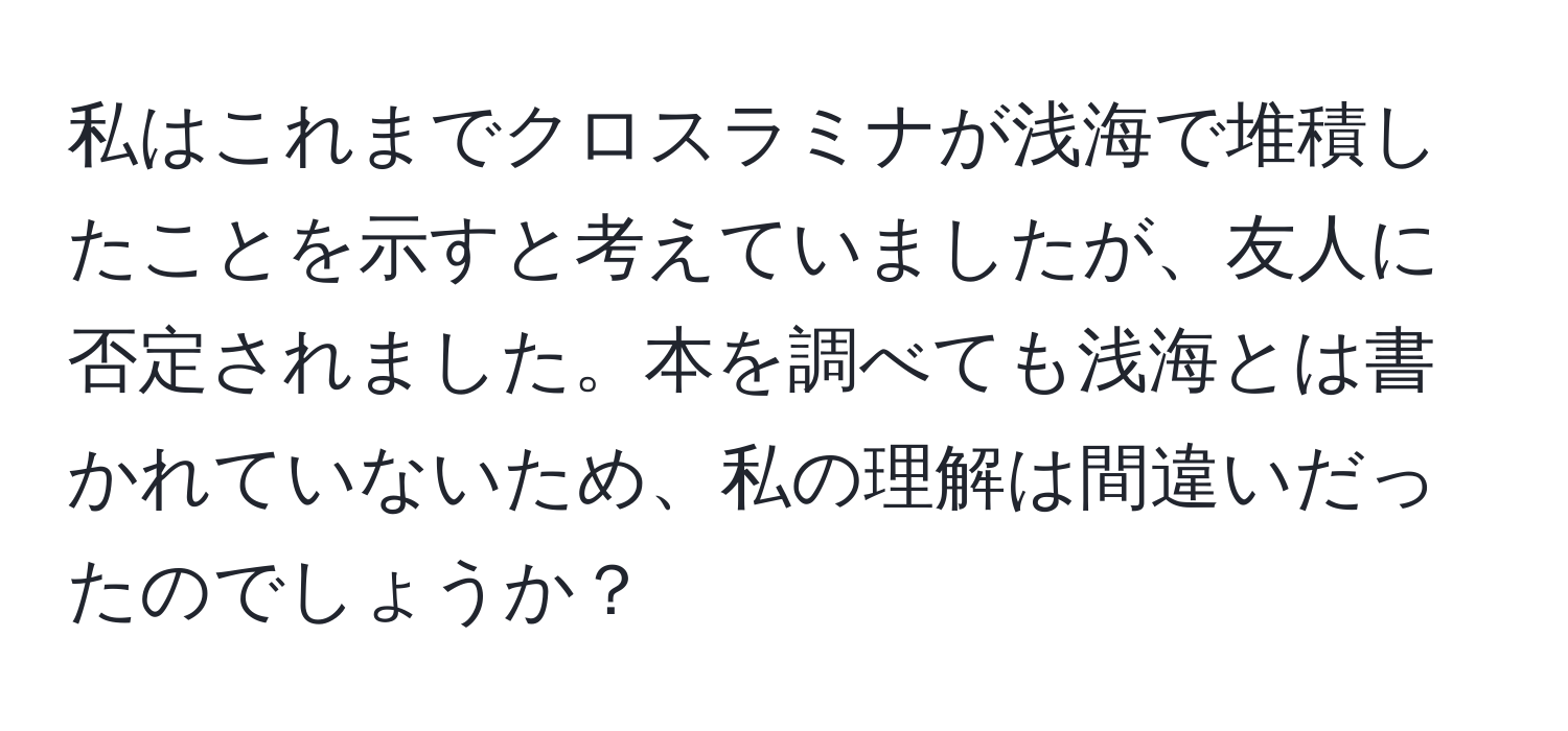 私はこれまでクロスラミナが浅海で堆積したことを示すと考えていましたが、友人に否定されました。本を調べても浅海とは書かれていないため、私の理解は間違いだったのでしょうか？