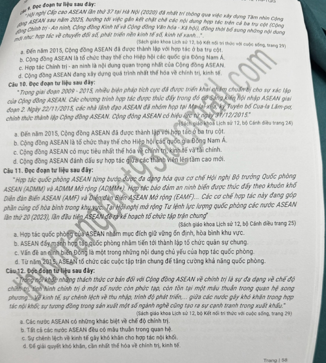 Đọc đoạn tư liệu sau đây:
* Hội nghị Cấp cao ASEAN lần thứ 37 tại Hà Nội (2020) đã nhất trí thông qua việc xây dựng Tầm nhìn Cộng
Jăng ASEAN sau năm 2025, hướng tới việc gắn kết chặt chẽ các nội dung hợp tác trên cả ba trụ cột (Cộng
đồng Chính trị - An ninh, Cộng đồng Kinh tế và Cộng đồng Văn hóa - Xã hội), đồng thời bổ sung những nội dung
mới như: hợp tác về chuyển đổi số, phát triển nền kinh tế số, kinh tế xanh....' .
(Sách giáo khoa Lịch sử 12, bộ Kết nối tri thức với cuộc sống, trang 29)
a. Đến năm 2015, Cộng đồng ASEAN đã được thành lập với hợp tác ở ba trụ cột.
b. Cộng đồng ASEAN là tổ chức thay thế cho Hiệp hội các quốc gia Đông Nam Á.
c. Hợp tác Chính trị - an ninh là nội dung quan trọng nhất của Cộng đồng ASEAN.
d. Cộng đồng ASEAN đang xây dựng quá trình nhất thể hóa về chính trị, kinh tế.
Câu 10. Đọc đoạn tư liệu sau đây:
* Trong giai đoạn 2009 - 2015, nhiều biện pháp tích cực đã được triển khai nhằm chuẩn bị cho sự xác lập
Của Cộng đồng ASEAN. Các chương trình hợp tác được thúc đẩy trong đó có Sáng kiến hội nhập ASEAN giai
đoạn 2. Ngày 22/11/2015, các nhà lãnh đạo ASEAN đã nhóm họp tại M a-|a|-x|-a,ky Tuyên bố Cua-la Lăm-pơ,
chính thức thành lập Cộng đồng ASEAN. Cộng đồng ASEAN có hiệu lực từ ngày 31/12/2015.'''
(Sách giáo khoa Lịch sử 12, bộ Cánh diều trang 24)
a. Đến năm 2015, Cộng đồng ASEAN đã được thành lập với hợp tác ở ba trụ cột.
b. Cộng đồng ASEAN là tổ chức thay thế cho Hiệp hội các quốc gia Đông Nam Á.
c. Cộng đồng ASEAN có mục tiêu nhất thế hóa về chính trị, kinh tế và tài chính.
d. Cộng đồng ASEAN đánh dấu sự hợp tác giữa các thành viên lên tầm cao mới.
Câu 11. Đọc đoạn tư liệu sau đây:
" Hợp tác quốc phòng ASEAN từng bước được đa dạng hóa qua cơ chế Hội nghị Bộ trưởng Quốc phòng
ASEAN (ADMM) và ADMM Mở rộng (ADMM+). Hợp tác bảo đảm an ninh biến được thúc đẩy theo khuôn khố
Diễn đàn Biển ASEAN (AMF) và Diễn đàn Biển ASEAN Mở rộng (EAMF)... Các cơ chế hợp tác này đang góp
phần củng cố hòa bình trong khu vực. Tại Hội nghị mở rộng Tư lệnh lực lượng quốc phòng các nước ASEAN
lần thứ 20 (2023), lần đầu tiên ASEAN đề ra kế hoạch tổ chức tập trận chung'
(Sách giáo khoa Lịch sử 12, bộ Cánh diều trang 25)
a. Hợp tác quốc phòng của ASEAN nhằm mục đích giữ vững ốn định, hòa bình khu vực.
b. ASEAN đấy mạnh hợp tác quốc phòng nhằm tiến tới thành lập tố chức quân sự chung.
c. Vấn đề an ninh biển Đông là một trong những nội dung chủ yếu của hợp tác quốc phòng.
d. Từ năm 2015, ASEAN tổ chức các cuộc tập trận chung để tăng cường khả năng quốc phòng.
Câu 12. Đọc đoạn tư liệu sau đây:
' Trong nội khối, những thách thức cơ bản đối với Cộng đồng ASEAN về chính trị là sự đa dạng về chế độ
chính trị, tình hình chính trị ở một số nước còn phức tạp, còn tồn tại một mâu thuẫn trong quan hệ song
phương... Về kinh tế, sự chênh lệch về thu nhập, trình độ phát triển,... giữa các nước gây khó khăn trong hợp
tác nội khối; sự tương đồng trong sản xuất một số ngành nghề cũng tạo ra sự cạnh tranh trong xuất khấu.''
(Sách giáo khoa Lịch sử 12, bộ Kết nối tri thức với cuộc sống, trang 29)
a. Các nước ASEAN có những khác biệt về chế độ chính trị.
b. Tất cả các nước ASEAN đều có mâu thuần trong quan hệ.
c. Sự chênh lệch về kinh tế gây khó khăn cho hợp tác nội khối.
d. Để giải quyết khó khăn, cần nhất thể hóa về chính trị, kinh tế.
Trang | 58