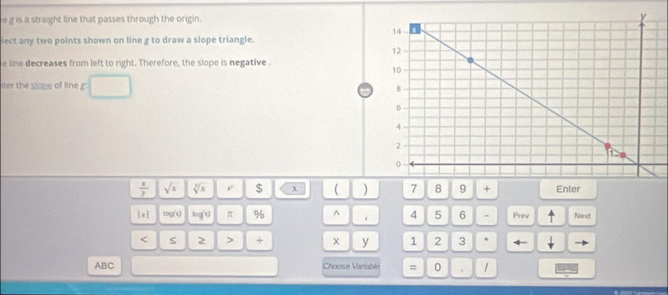 is a straight line that passes through the origin. 
ect any two points shown on line g to draw a slope triangle. 
e line decreases from left to right. Therefore, the slope is negative . 
ter the slope of line g.
 x/y  sqrt(x) sqrt[y](x) x' $ x ( ) 7 8 9 + Enter 
|x| 100/x) log (x) π % ^ . 4 5 6 . Prev Next
y < S 2 > + 1 2 3 * 
ABC Choose Variable = 0 . 1