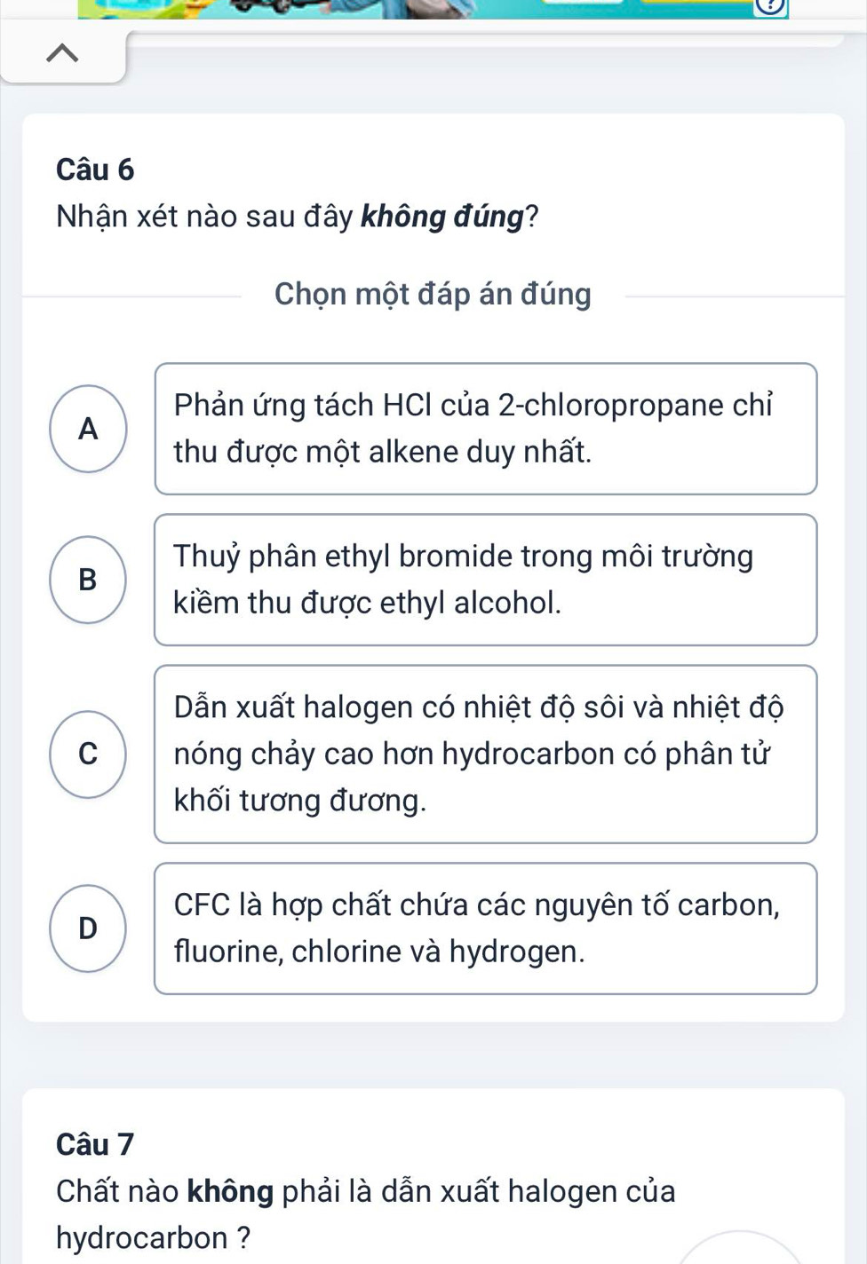 Nhận xét nào sau đây không đúng?
Chọn một đáp án đúng
Phản ứng tách HCI của 2 -chloropropane chỉ
A
thu được một alkene duy nhất.
Thuỷ phân ethyl bromide trong môi trường
B
kiềm thu được ethyl alcohol.
Dẫn xuất halogen có nhiệt độ sôi và nhiệt độ
C nóng chảy cao hơn hydrocarbon có phân tử
khối tương đương.
D
CFC là hợp chất chứa các nguyên tố carbon,
fluorine, chlorine và hydrogen.
Câu 7
Chất nào không phải là dẫn xuất halogen của
hydrocarbon ?