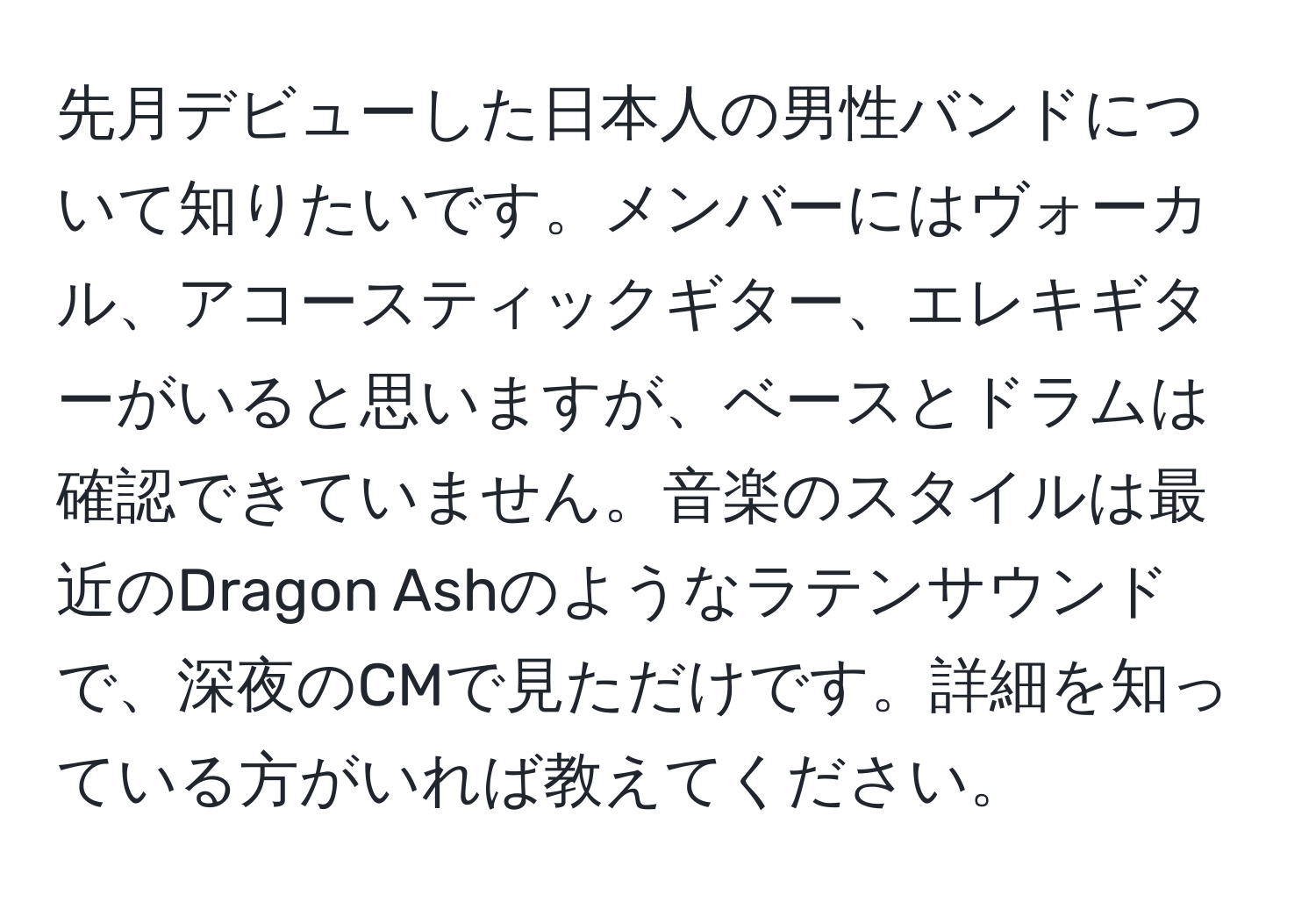 先月デビューした日本人の男性バンドについて知りたいです。メンバーにはヴォーカル、アコースティックギター、エレキギターがいると思いますが、ベースとドラムは確認できていません。音楽のスタイルは最近のDragon Ashのようなラテンサウンドで、深夜のCMで見ただけです。詳細を知っている方がいれば教えてください。