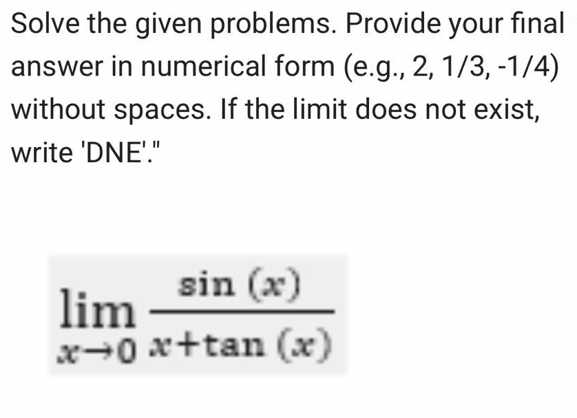 Solve the given problems. Provide your final 
answer in numerical form (e.g., 2, 1/3, -1/4) 
without spaces. If the limit does not exist, 
write 'DNE'."
limlimits _xto 0 sin (x)/x+tan (x) 