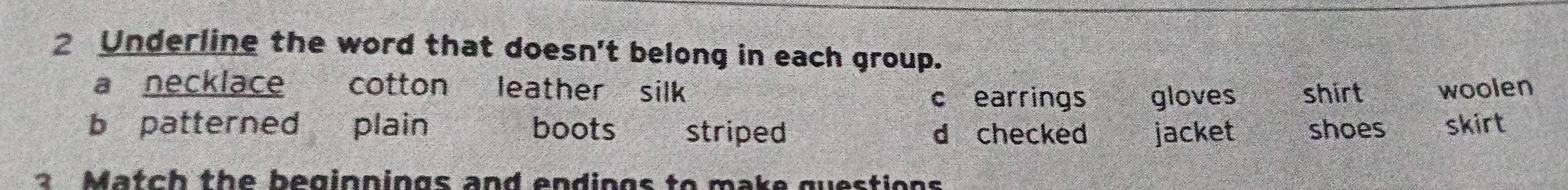 Underline the word that doesn't belong in each group.
a necklace cotton leather silk shirt woolen
c earrings gloves
b patterned plain boots striped d checked jacket shoes skirt
2 Match the beginnings and endings to make guestions
