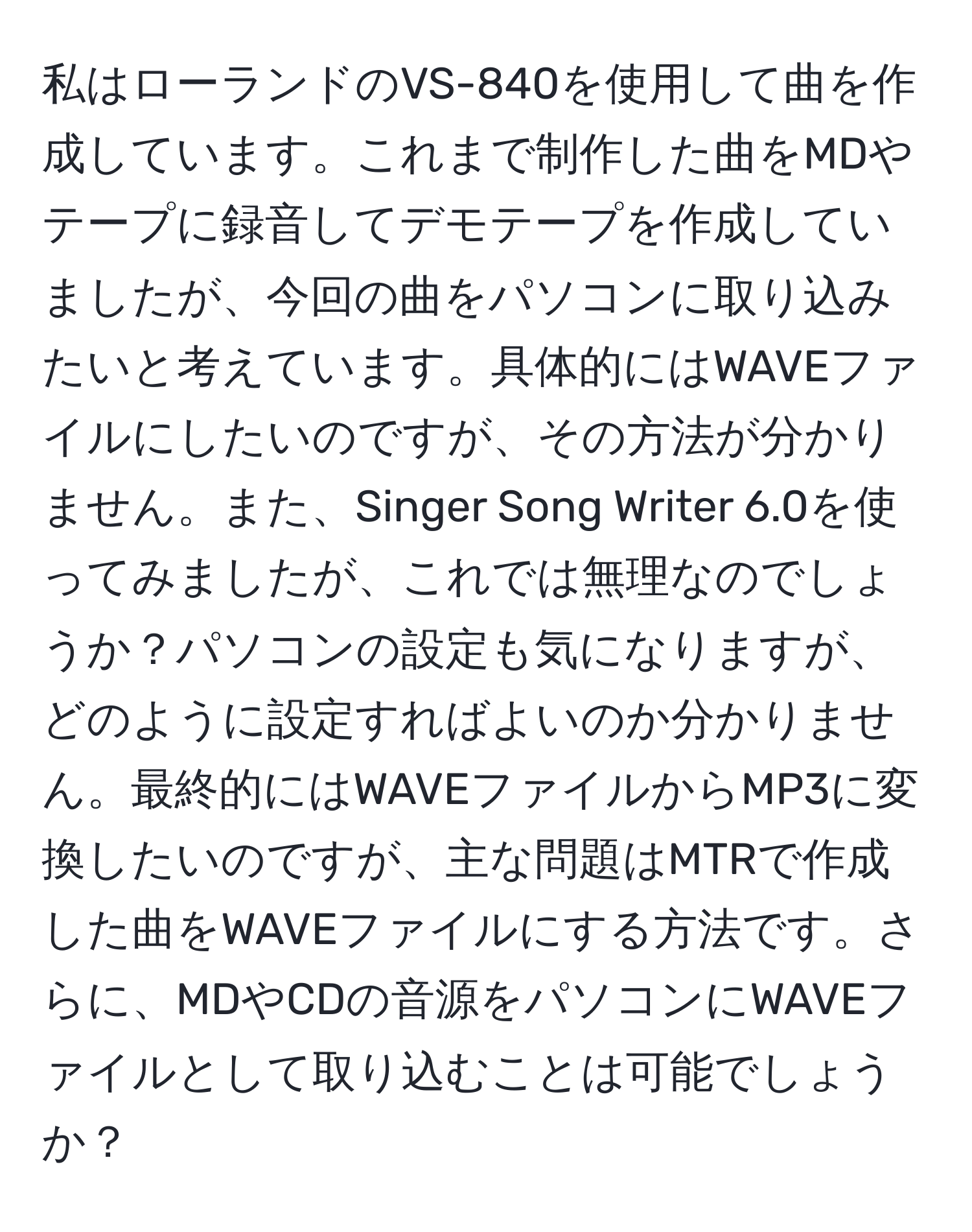 私はローランドのVS-840を使用して曲を作成しています。これまで制作した曲をMDやテープに録音してデモテープを作成していましたが、今回の曲をパソコンに取り込みたいと考えています。具体的にはWAVEファイルにしたいのですが、その方法が分かりません。また、Singer Song Writer 6.0を使ってみましたが、これでは無理なのでしょうか？パソコンの設定も気になりますが、どのように設定すればよいのか分かりません。最終的にはWAVEファイルからMP3に変換したいのですが、主な問題はMTRで作成した曲をWAVEファイルにする方法です。さらに、MDやCDの音源をパソコンにWAVEファイルとして取り込むことは可能でしょうか？