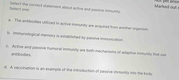 Not yết answ
Marked out 
Select the correct statement about active and passive immunity.
Select one:
a. The antibodies utilized in active immunity are acquired from another organism.
b. Immunological memory is established by passive immunization.
c. Active and passive humoral immunity are both mechanisms of adaptive immunity that use
antibodies.
d. A vaccination is an example of the introduction of passive immunity into the body.