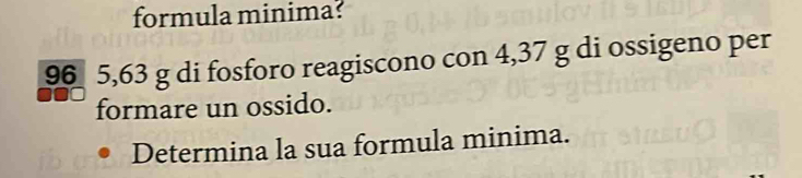 formula minima?
96 5,63 g di fosforo reagiscono con 4,37 g di ossigeno per 
formare un ossido. 
Determina la sua formula minima.