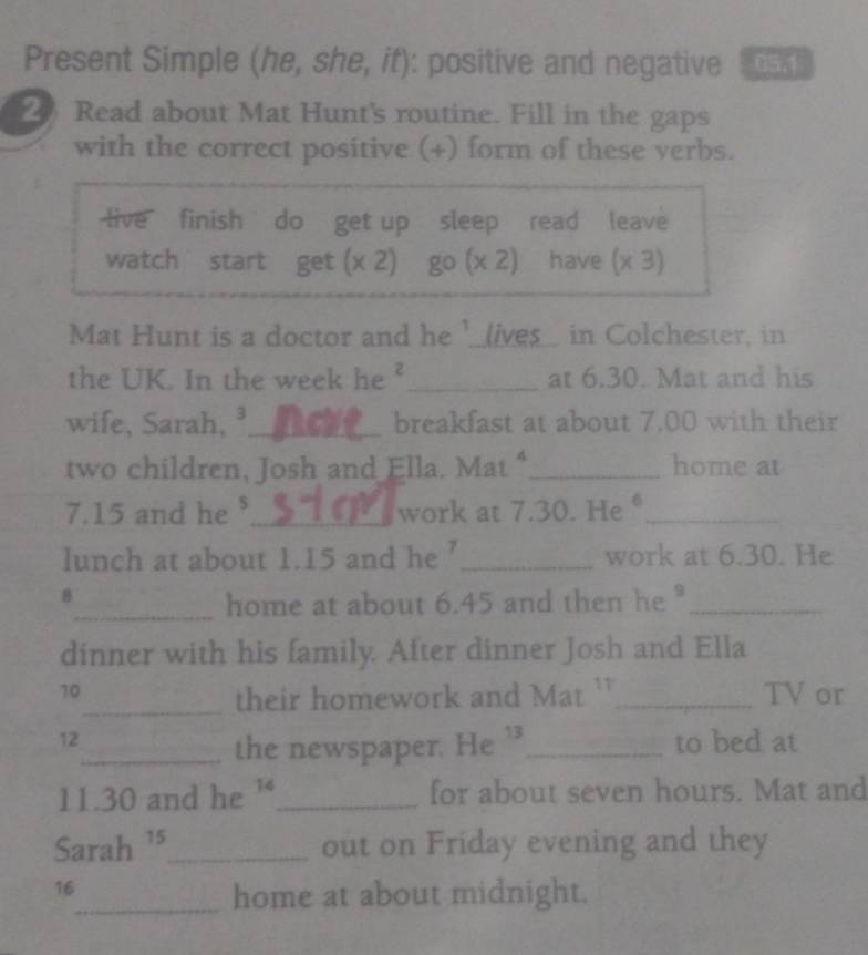 Present Simple (he, she, if): positive and negative 65,1 
20 Read about Mat Hunt's routine. Fill in the gaps 
with the correct positive (+) form of these verbs. 
live finish `` do get up sleep read leave 
watch start get(x2) go(x2) have (x3)
Mat Hunt is a doctor and he '_(ives_ in Colchester, in 
the UK. In the week he ²_ at 6.30. Mat and his 
wife, Sarah, ³._ breakfast at about 7.00 with their 
two children, Josh and Ella. Mat“_ home at
7.15 and he ._ work at 7.30. He_ 
lunch at about 1.15 and he ’_ work at 6.30. He 
8 
_home at about 6.45 and then he _ 
dinner with his family. After dinner Josh and Ella 
10 _TV or 
_their homework and Mat ` 
12 _to bed at 
_the newspaper. He 1 
11.30 and he '_ for about seven hours. Mat and 
Sarah ¹5_ out on Friday evening and they 
16 
_home at about midnight.