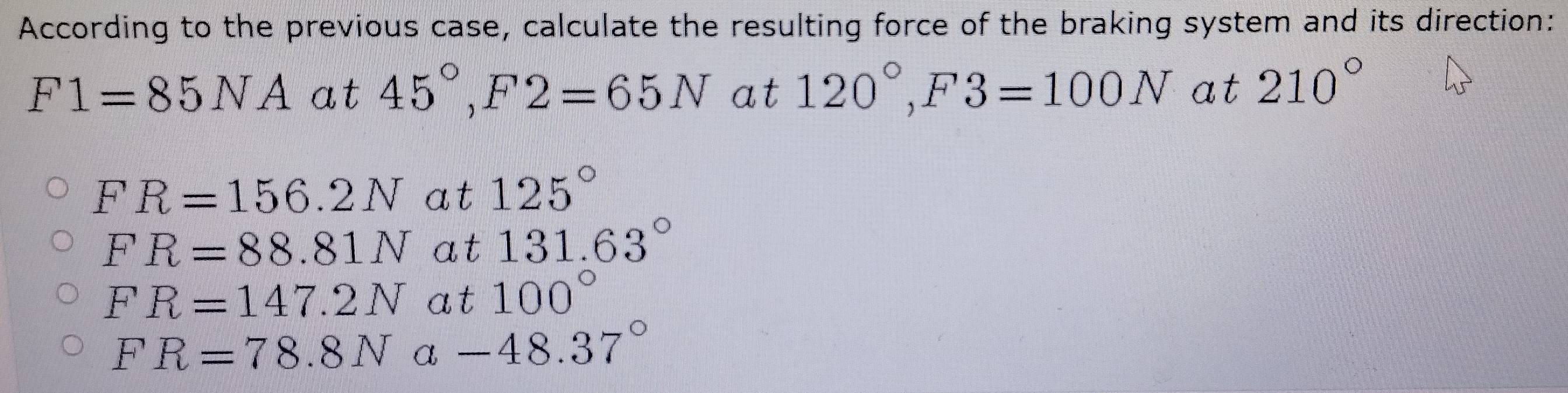 According to the previous case, calculate the resulting force of the braking system and its direction:
F1=85NA at 45°, F2=65N at 120°, F3=100N at 210°
FR=156.2Nat125°
FR=88.81Nat 131.63°
FR=147.2Nat100°
FR=78.8Na-48.37°