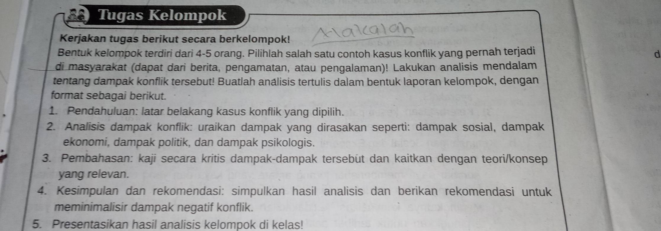 Tugas Kelompok 
Kerjakan tugas berikut secara berkelompok! 
Bentuk kelompok terdiri dari 4 - 5 orang. Pilihlah salah satu contoh kasus konflik yang pernah terjadi d 
di masyarakat (dapat dari berita, pengamatan, atau pengalaman)! Lakukan analisis mendalam 
tentang dampak konflik tersebut! Buatlah análisis tertulis dalam bentuk laporan kelompok, dengan 
format sebagai berikut. 
1. Pendahuluan: latar belakang kasus konflik yang dipilih. 
2. Analisis dampak konflik: uraikan dampak yang dirasakan seperti: dampak sosial, dampak 
ekonomi, dampak politik, dan dampak psikologis. 
3. Pembahasan: kaji secara kritis dampak-dampak tersebut dan kaitkan dengan teori/konsep 
yang relevan. 
4. Kesimpulan dan rekomendasi: simpulkan hasil analisis dan berikan rekomendasi untuk 
meminimalisir dampak negatif konflik. 
5. Presentasikan hasil analisis kelompok di kelas!