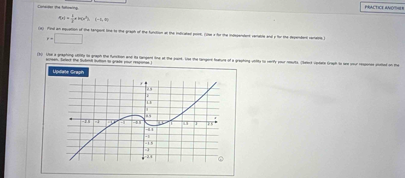 Consider the following. 
PRACTICE ANOTHER
f(x)= 1/2 xln (x^2),(-1,0)
(a) Find an equation of the tangent line to the graph of the function at the indicated point. (Use x for the independent variable and y for the dependent variable.)
y=□
(b) Use a graphing utility to graph the function and its tangent line at the point. Use the tangent feature of a graphing utility to verify your results. (Select Update Graph to see your response plotted on the 
screen. Select the Submit button to grade your response.) 
Update Graph