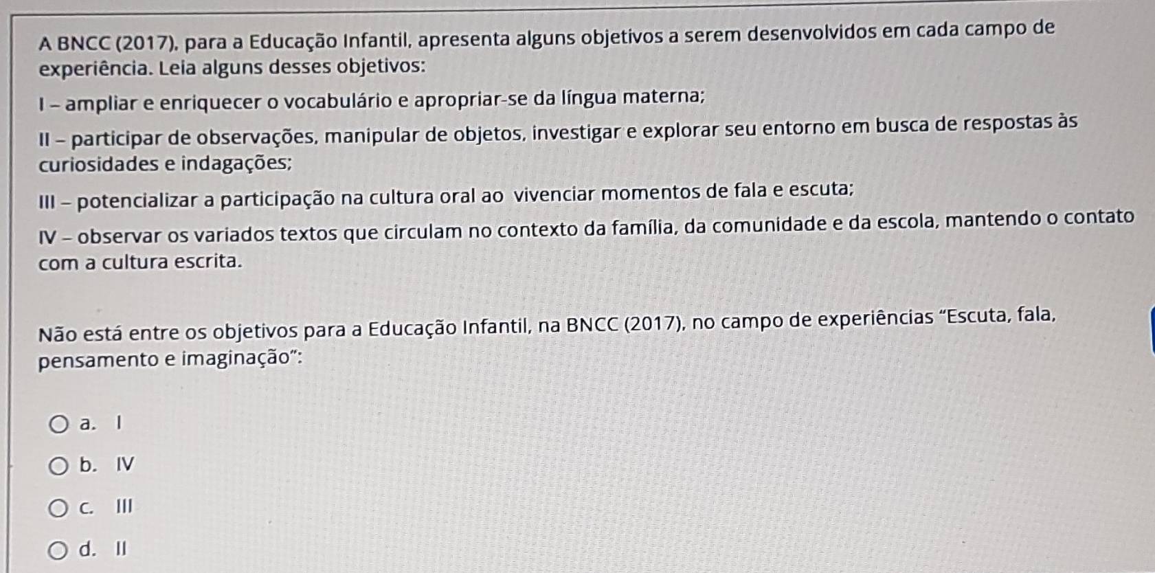 A BNCC (2017), para a Educação Infantil, apresenta alguns objetivos a serem desenvolvidos em cada campo de
experiência. Leia alguns desses objetivos:
I - ampliar e enriquecer o vocabulário e apropriar-se da língua materna;
II - participar de observações, manipular de objetos, investigar e explorar seu entorno em busca de respostas às
curiosidades e indagações;
III - potencializar a participação na cultura oral ao vivenciar momentos de fala e escuta;
IV - observar os variados textos que circulam no contexto da família, da comunidade e da escola, mantendo o contato
com a cultura escrita.
Não está entre os objetivos para a Educação Infantil, na BNCC (2017), no campo de experiências "Escuta, fala,
pensamento e imaginação":
a. l
b. ⅣV
C. II
d. Ⅱ