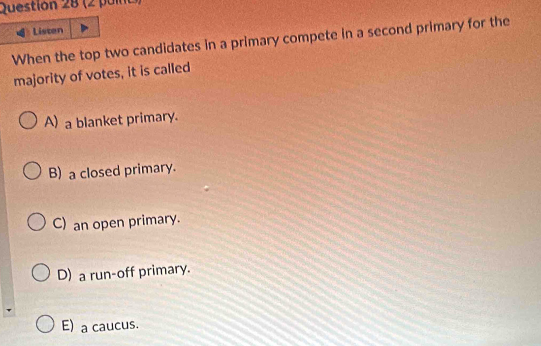 (2 puia)
Listen
When the top two candidates in a primary compete in a second primary for the
majority of votes, it is called
A) a blanket primary.
B) a closed primary.
C) an open primary.
D) a run-off primary.
E) a caucus.