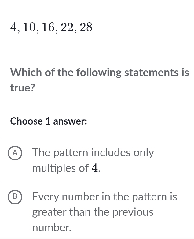 4, 10, 16, 22, 28
Which of the following statements is
true?
Choose 1 answer:
A ) The pattern includes only
multiples of 4.
B Every number in the pattern is
greater than the previous
number.