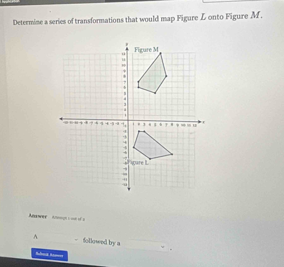 Application 
Determine a series of transformations that would map Figure L onto Figure M. 
Answer Attempt 1 out of 2 
A followed by a 
Submit Answer