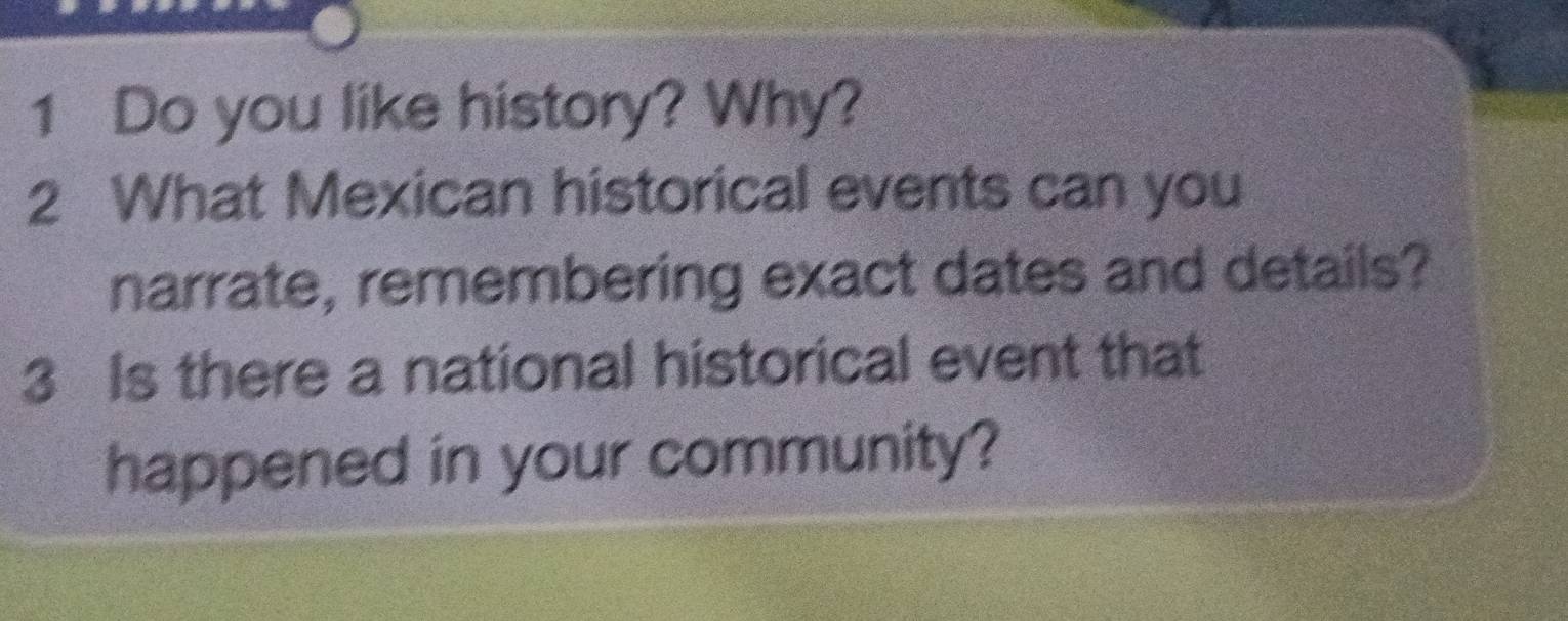 Do you like history? Why? 
2 What Mexican historical events can you 
narrate, remembering exact dates and details? 
3 Is there a national historical event that 
happened in your community?