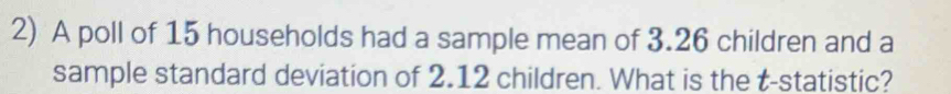 A poll of 15 households had a sample mean of 3.26 children and a 
sample standard deviation of 2.12 children. What is the t -statistic?