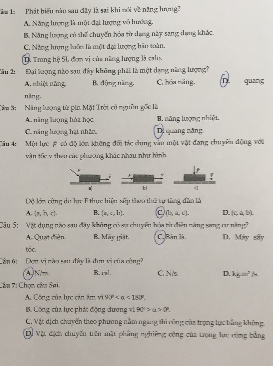 âu 1: Phát biểu nào sau đây là sai khi nói về năng lượng?
A. Năng lượng là một đại lượng vô hướng.
B. Năng lượng có thể chuyển hóa từ dạng này sang dạng khác.
C. Năng lượng luôn là một đại lượng bảo toàn.
D. Trong hệ SI, đơn vị của năng lượng là calo.
Tâu 2: Đại lượng nào sau đây không phải là một dạng năng lượng?
D.
A. nhiệt năng. B. động năng. C. hóa năng. quang
nǎng.
Câu 3: Năng lượng từ pin Mặt Trời có nguồn gốc là
A. năng lượng hóa học. B. năng lượng nhiệt.
C. năng lượng hạt nhân. D. quang năng.
Câu 4: Một lực F có độ lớn không đổi tác dụng vào một vật đang chuyển động với
vận tốc v theo các phương khác nhau như hình.
F
D
a)
b)
c)
Độ lớn công do lực F thực hiện xếp theo thứ tự tăng dần là
A. (a,b,c). B. (a,c,b). C (b,a,c). D. (c,a,b).
Câu 5: Vật dụng nào sau đây không có sự chuyển hóa từ điện năng sang cơ năng?
A. Quạt điện. B. Máy giặt. C. Bàn là. D. Máy sấy
tóc.
Câu 6: Đơn vị nào sau đây là đơn vị của công?
A, N/m. B. cal. C. N/s. D. kg.m^2/s.
Câu 7: Chọn câu Sai.
A. Công của lực cản âm vì 90° <180°.
B. Công của lực phát động dương vì 90^0>alpha >0^0.
C. Vật dịch chuyển theo phương nằm ngang thì công của trọng lực bằng không.
D. Vật dịch chuyển trên mặt phẳng nghiêng công của trọng lực cũng bằng