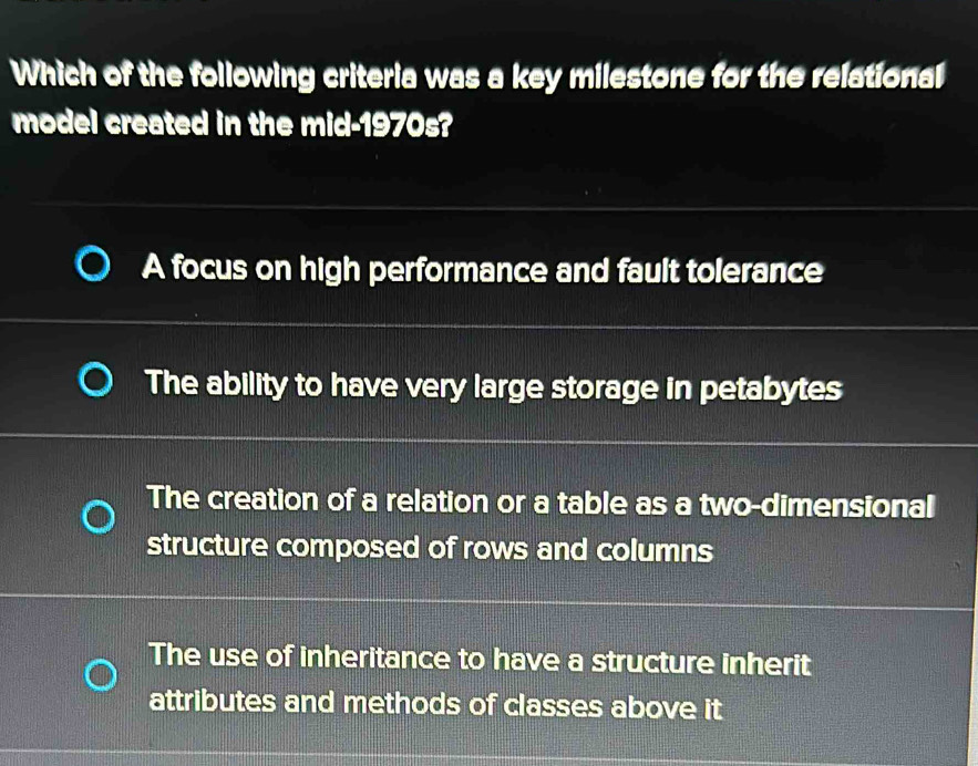 Which of the following criteria was a key milestone for the relational
model created in the mid-1970s?
A focus on high performance and fault tolerance
The ability to have very large storage in petabytes
The creation of a relation or a table as a two-dimensional
structure composed of rows and columns
The use of inheritance to have a structure inherit
attributes and methods of classes above it