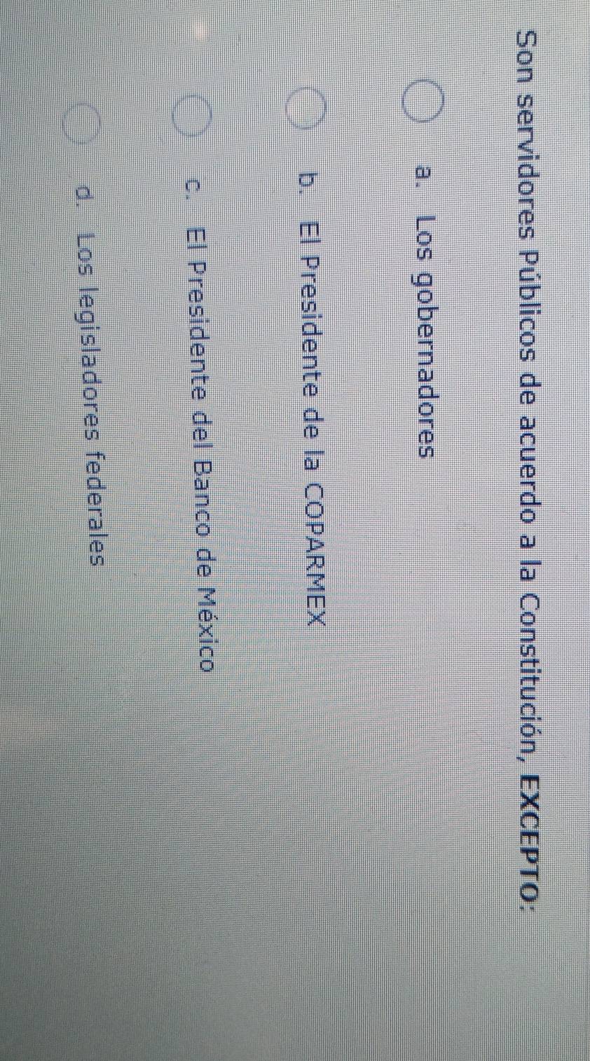 Son servidores Públicos de acuerdo a la Constitución, EXCEPTO:
a. Los gobernadores
b. El Presidente de la COPARMEX
c. El Presidente del Banco de México
d. Los legisladores federales