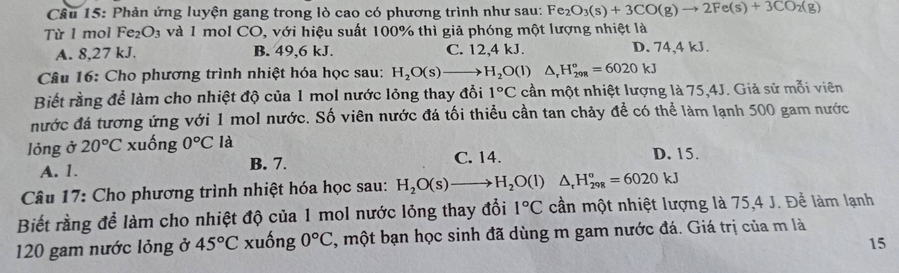 Phản ứng luyện gang trong lò cao có phương trình như sau: Fe_2O_3(s)+3CO(g)to 2Fe(s)+3CO_2(g)
Từ 1 mol Fe_2O_3 và 1 mol CO, với hiệu suất 100% thì giả phóng một lượng nhiệt là
A. 8,27 kJ. B. 49, 6 kJ. C. 12, 4 kJ. D. 74, 4 kJ.
Câu 16: Cho phương trình nhiệt hóa học sau: H_2O(s)to H_2O(l) △ _rH_(298)°=6020kJ
Biết rằng để làm cho nhiệt độ của 1 mol nước lỏng thay đổi 1°C cần một nhiệt lượng là 75, 4J. Giả sử mỗi viên
nước đá tương ứng với 1 mol nước. Số viên nước đá tối thiểu cần tan chảy để có thể làm lạnh 500 gam nước
lỏng ở 20°C xuống 0°C là
A. 1.
B. 7. C. 14.
D. 15.
Câu 17: Cho phương trình nhiệt hóa học sau: H_2O(s)to H_2O(l)△ _rH_(298)°=6020kJ
Biết rằng để làm cho nhiệt độ của 1 mol nước lỏng thay đổi 1°C cần một nhiệt lượng là 75, 4 J. Để làm lạnh
120 gam nước lỏng ở 45°C xuống 0°C , một bạn học sinh đã dùng m gam nước đá. Giá trị của m là
15