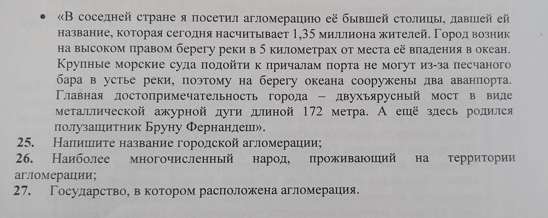 «В соседней стране я посетил агломерацию её бывшей столицы, давшей ей
названиее которая сегодня насчитьвает 1,35 миллиона жителей. Γородα вΒозник
на высоком πравом берегу реки в б километрах от места её вπадения в океан.
Крулные морские суда πодойτи к πричалам πорта не могут изαза πесчаного
бара в устье реки, поэтому на берегу океана сооружень два аванпорта.
Тлавная достопримечательность города - двухьярусный мост в виде
металлической ажурной дуги длиной 172 метра. А ешё здесь родился
полузашιитник Бруну Фернандеш».
25. Налишιιиτе название городской агломерации;
26. Наиболее многочисленный нарίоде проживаншηий на терриίтории
агломерации;
27. Государство, в котором расположена агломерацηия.