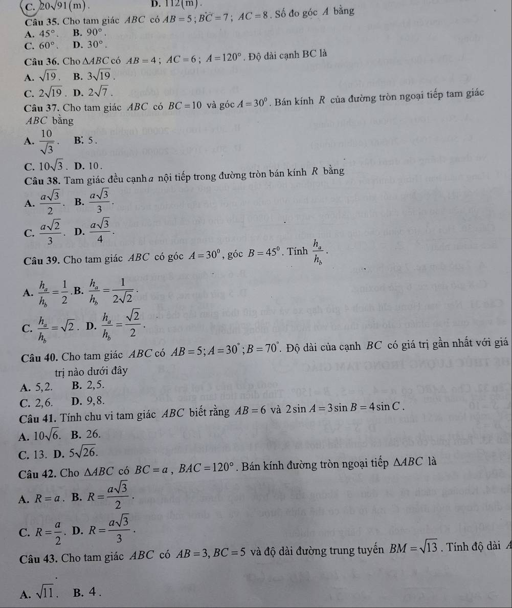 C. 20sqrt(91)(m). 112(m).
Câu 35. Cho tam giác ABC có AB=5;BC=7;AC=8. Số đo góc A bằng
A. 45°. B. 90°.
C. 60°. D. 30°.
Câu 36. Cho △ ABC có AB=4;AC=6;A=120°. Độ dài cạnh BC là
A. sqrt(19). B. 3sqrt(19).
C. 2sqrt(19). D. 2sqrt(7).
Câu 37. Cho tam giác ABC có BC=10 và góc A=30° Bán kính R của đường tròn ngoại tiếp tam giác
ABC bằng
A.  10/sqrt(3) . B: 5 .
C. 10sqrt(3) 、 D. 10 .
Câu 38. Tam giác đều cạnha nội tiếp trong đường tròn bán kính R bằng
A.  asqrt(3)/2 . B.  asqrt(3)/3 .
C.  asqrt(2)/3 . D.  asqrt(3)/4 .
Câu 39. Cho tam giác ABC có góc A=30° , góc B=45°. Tính frac h_ah_b.
A. frac h_ah_b= 1/2  .B. frac h_ah_b= 1/2sqrt(2) .
C. frac h_ah_b=sqrt(2) D. frac h_ah_b= sqrt(2)/2 .
Câu 40. Cho tam giác ABC có AB=5;A=30°;B=70° T. Độ dài của cạnh BC có giá trị gần nhất với giá
trị no dưới đây
A. 5,2. B. 2,5.
C. 2,6. D. 9,8.
Câu 41. Tính chu vi tam giác ABC biết rằng AB=6 và 2sin A=3sin B=4sin C.
A. 10sqrt(6). B. 26.
C. 13. D. 5sqrt(26).
Câu 42. Cho △ ABC có BC=a,BAC=120°. Bán kính đường tròn ngoại tiếp △ ABC là
A. R=a. B. R= asqrt(3)/2 .
C. R= a/2 . D. R= asqrt(3)/3 .
Câu 43. Cho tam giác ABC có AB=3,BC=5 và độ dài đường trung tuyến BM=sqrt(13). Tính độ dài
A. sqrt(11). B. 4 .