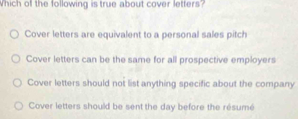 hich of the following is true about cover letters?
Cover letters are equivalent to a personal sales pitch
Cover letters can be the same for all prospective employers
Cover letters should not list anything specific about the company
Cover letters should be sent the day before the résumé