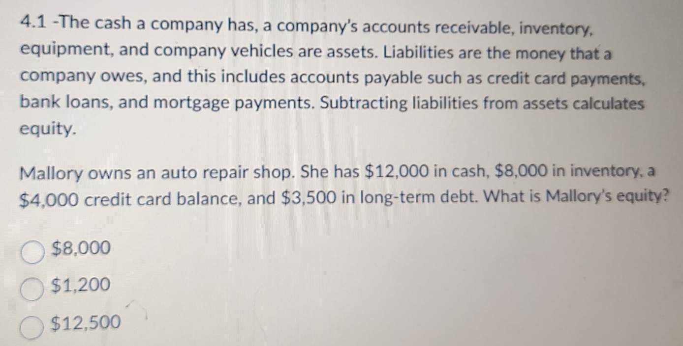 4.1 -The cash a company has, a company's accounts receivable, inventory,
equipment, and company vehicles are assets. Liabilities are the money that a
company owes, and this includes accounts payable such as credit card payments,
bank loans, and mortgage payments. Subtracting liabilities from assets calculates
equity.
Mallory owns an auto repair shop. She has $12,000 in cash, $8,000 in inventory, a
$4,000 credit card balance, and $3,500 in long-term debt. What is Mallory's equity?
$8,000
$1,200
$12,500