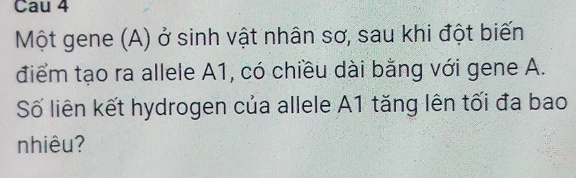 Cau 4 
Một gene (A) ở sinh vật nhân sơ, sau khi đột biến 
điểm tạo ra allele A1, có chiều dài bằng với gene A. 
Số liên kết hydrogen của allele A1 tăng lên tối đa bao 
nhiêu?