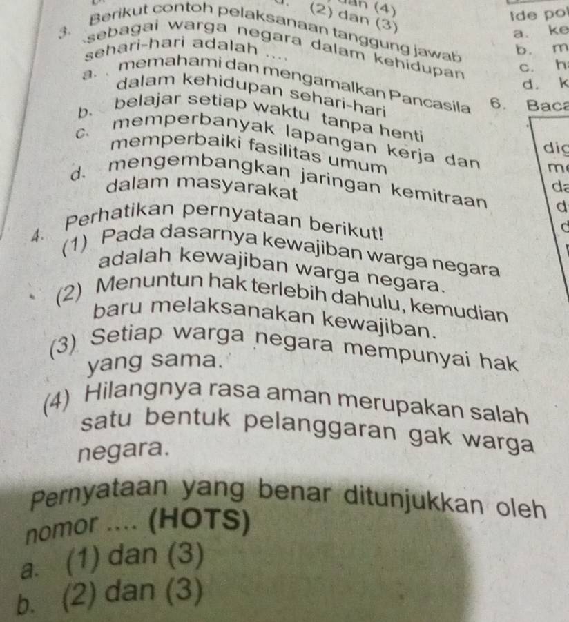 đ n (4)
Ide po
U. (2) dan (3)
a. ke
3. Berikut contoh pelaksanaan tanggung jawab
sehari-hari adalah
sebagai warga negara dalam kehidupan
. . . .
b. m
c. h
d. k
a. memahami dan mengamalkan Pancasila 6. Baca
dalam kehidupan sehari-hari
b. belajar setiap waktu tanpa henti
c. memperbanyak lapangan kerja dan m
dig
memperbaiki fasilitas umum
d. mengembangkan jaringan kemitraan d
dalam masyarakat
da
4. Perhatikan pernyataan berikut! C
(1) Pada dasarnya kewajiban warga negara
adalah kewajiban warga negara.
(2) Menuntun hak terlebih dahulu, kemudian
baru melaksanakan kewajiban.
(3) Setiap warga negara mempunyai hak
yang sama.
(4) Hilangnya rasa aman merupakan salah
satu bentuk pelanggaran gak warga 
negara.
Pernyataan yang benar ditunjukkan oleh
nomor .... (HOTS)
a. (1) dan (3)
b. (2) dan (3)