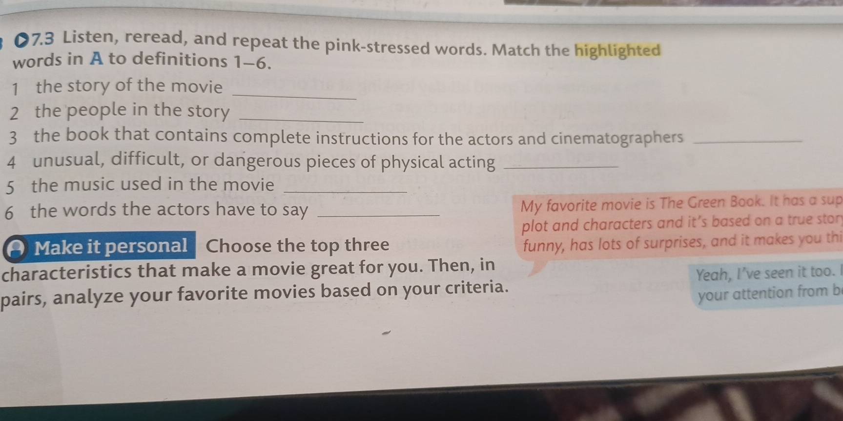 07.3 Listen, reread, and repeat the pink-stressed words. Match the highlighted 
words in A to definitions 1-6. 
1 the story of the movie_ 
2 the people in the story_ 
3 the book that contains complete instructions for the actors and cinematographers_ 
4 unusual, difficult, or dangerous pieces of physical acting_ 
5 the music used in the movie_ 
6 the words the actors have to say _My favorite movie is The Green Book. It has a sup 
plot and characters and it’s based on a true stor 
Make it personal Choose the top three 
funny, has lots of surprises, and it makes you thi 
characteristics that make a movie great for you. Then, in 
pairs, analyze your favorite movies based on your criteria. Yeah, I’ve seen it too. 
your attention from b