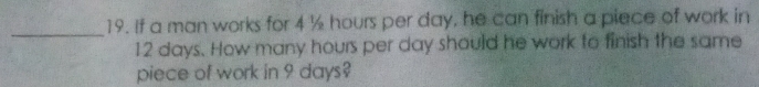 If a man works for 4 ½ hours per day, he can finish a piece of work in 
_
12 days. How many hours per day should he work to finish the same 
piece of work in 9 days?