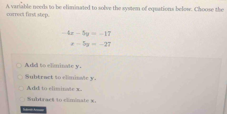 A variable needs to be eliminated to solve the system of equations below. Choose the
correct first step.
-4x-5y=-17
x-5y=-27
Add to eliminate y.
Subtract to eliminate y.
Add to eliminate x.
Subtract to eliminate x.
Submit Answer